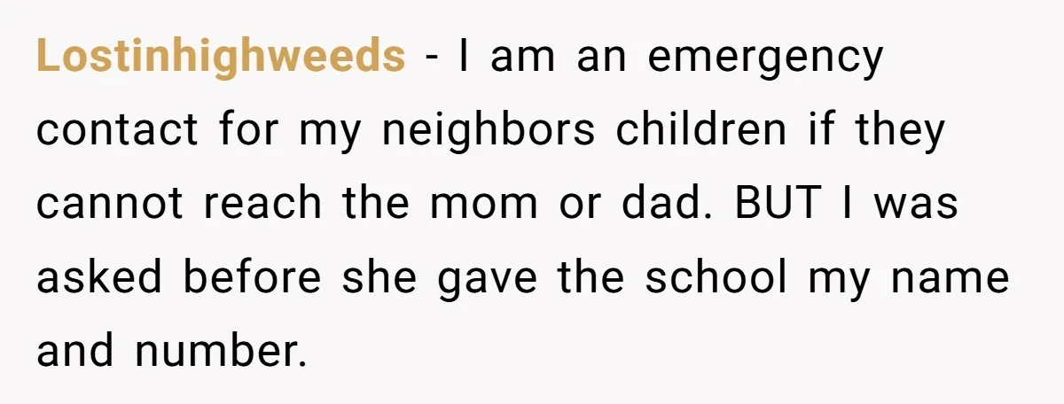 Lostinhighweeds − I am an emergency contact for my neighbors children if they cannot reach the mom or dad. BUT I was asked before she gave the school my name...