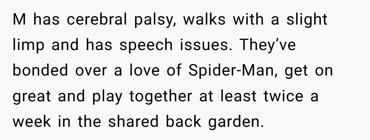 M has cerebral palsy, walks with a slight limp and has speech issues. They’ve bonded over a love of Spider-Man, get on great and play together at least twice a...