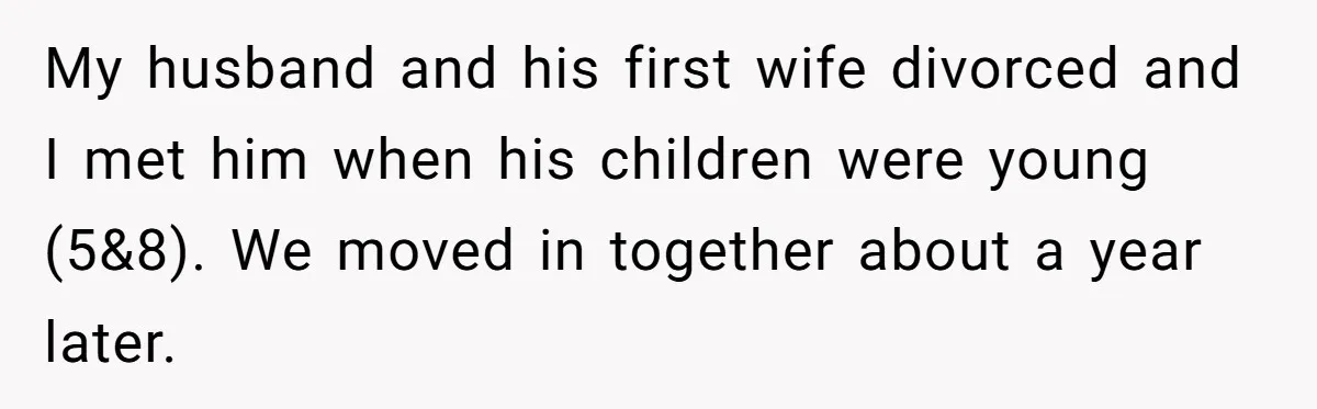 My husband and his first wife divorced and I met him when his children were young (5&8). We moved in together about a year later.