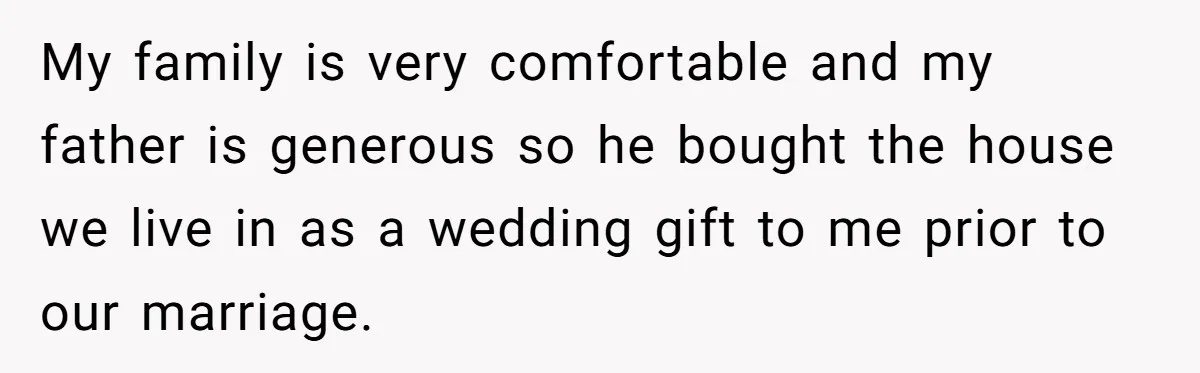 My family is very comfortable and my father is generous so he bought the house we live in as a wedding gift to me prior to our marriage.