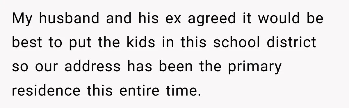 My husband and his ex agreed it would be best to put the kids in this school district so our address has been the primary residence this entire time.
