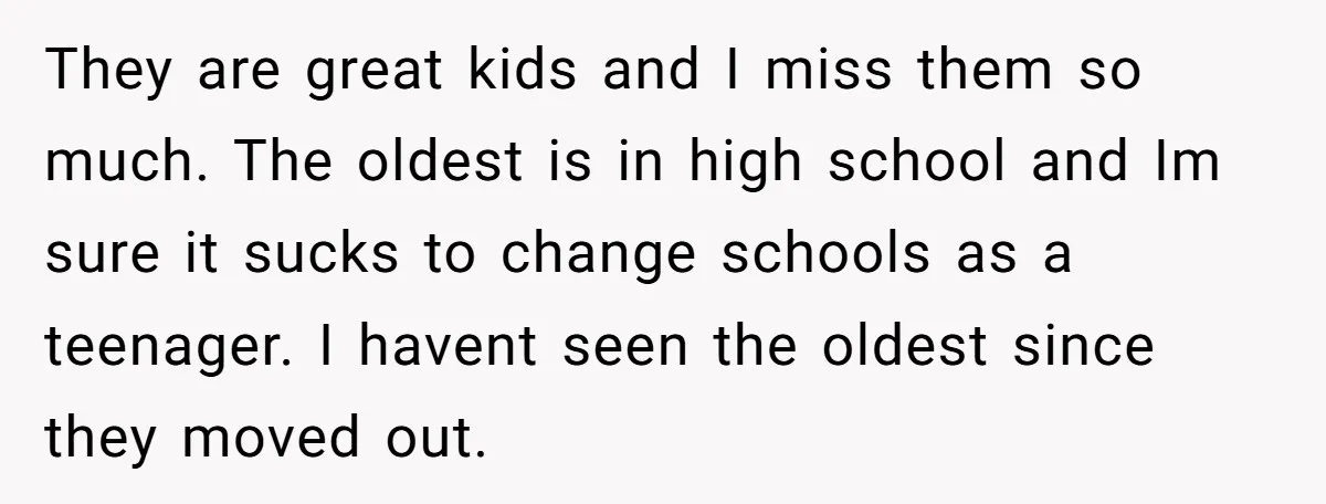 They are great kids and I miss them so much. The oldest is in high school and Im sure it sucks to change schools as a teenager. I havent seen...