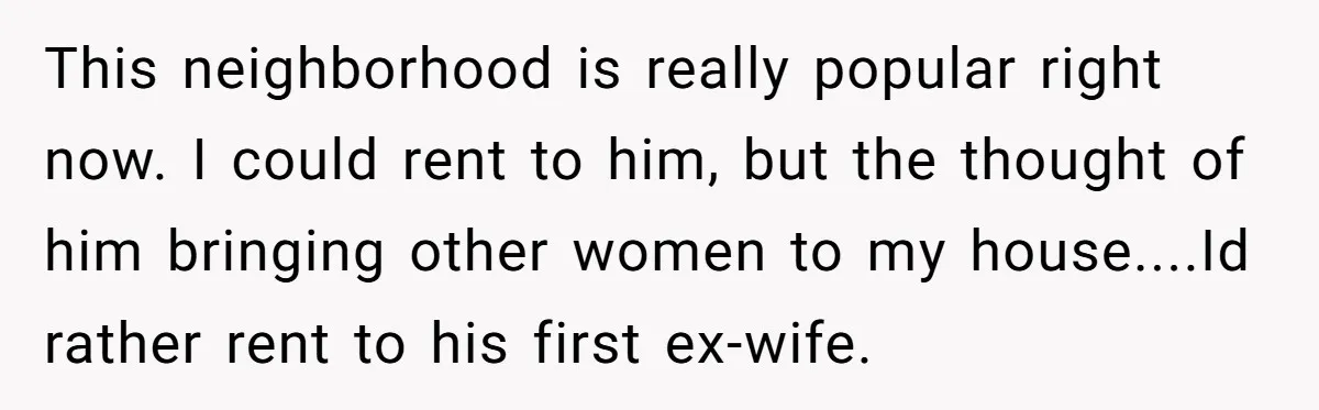 This neighborhood is really popular right now. I could rent to him, but the thought of him bringing other women to my house....Id rather rent to his first ex-wife.
