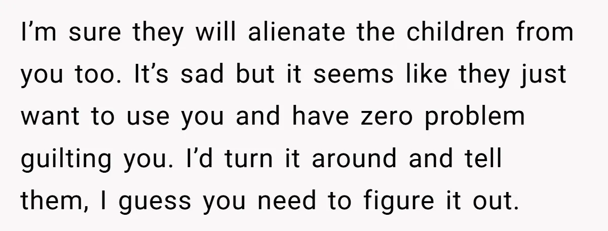 I’m sure they will alienate the children from you too. It’s sad but it seems like they just want to use you and have zero problem guilting you. I’d turn...