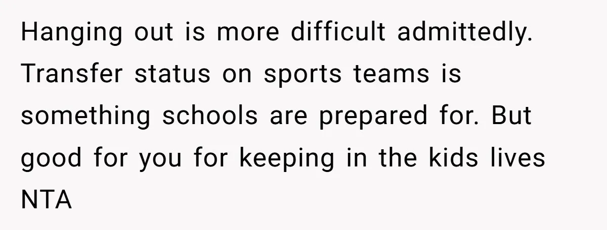 Hanging out is more difficult admittedly. Transfer status on sports teams is something schools are prepared for. But good for you for keeping in the kids lives NTA