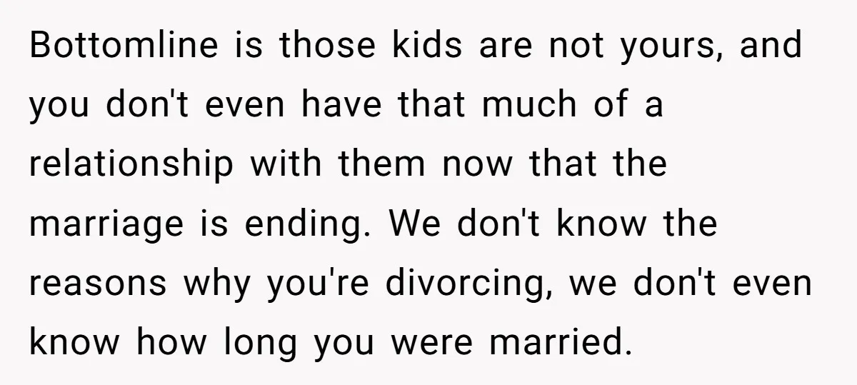Bottomline is those kids are not yours, and you don't even have that much of a relationship with them now that the marriage is ending. We don't know the reasons...