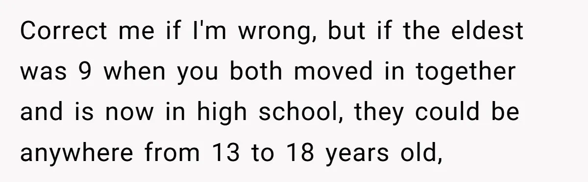 Correct me if I'm wrong, but if the eldest was 9 when you both moved in together and is now in high school, they could be anywhere from 13 to...