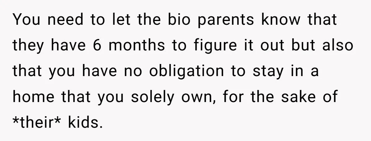You need to let the bio parents know that they have 6 months to figure it out but also that you have no obligation to stay in a home that...