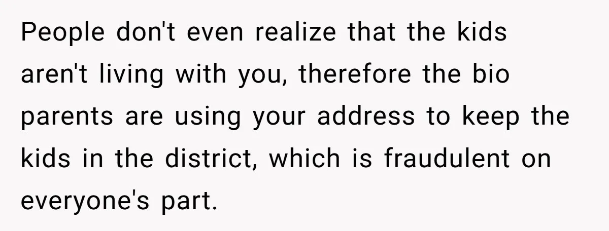 People don't even realize that the kids aren't living with you, therefore the bio parents are using your address to keep the kids in the district, which is fraudulent on...