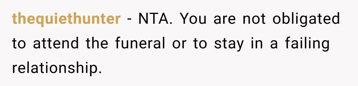 thequiethunter − NTA. You are not obligated to attend the funeral or to stay in a failing relationship.