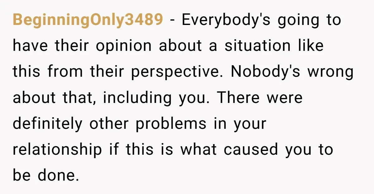 BeginningOnly3489 − Everybody's going to have their opinion about a situation like this from their perspective. Nobody's wrong about that, including you. There were definitely other problems in your relationship...