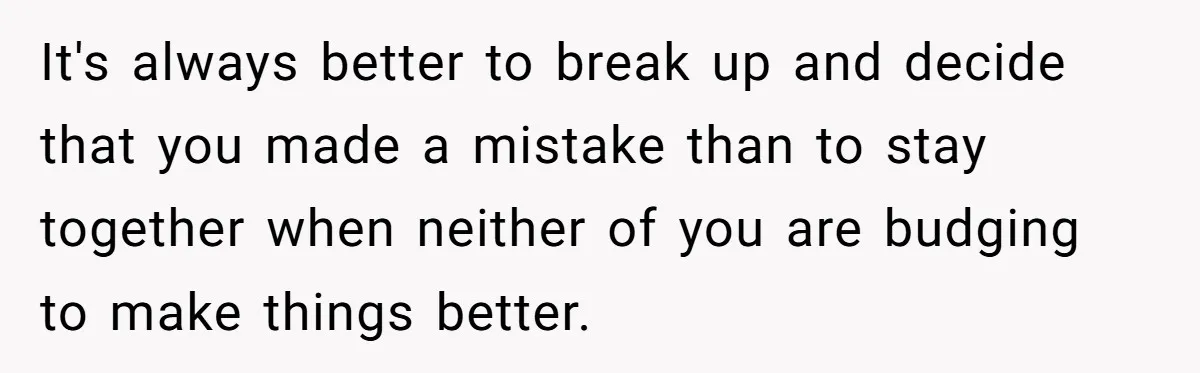 It's always better to break up and decide that you made a mistake than to stay together when neither of you are budging to make things better.