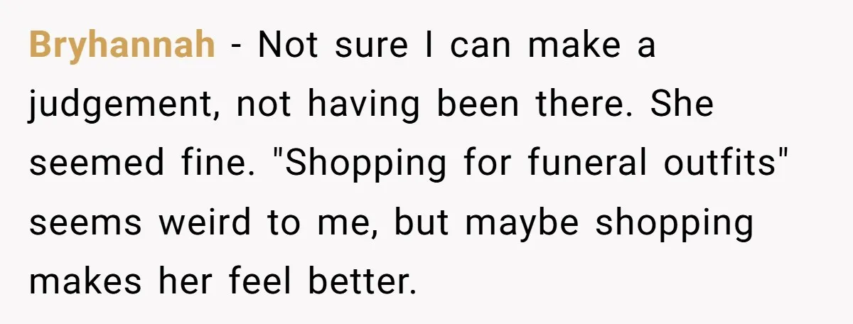 Bryhannah − Not sure I can make a judgement, not having been there. She seemed fine. "Shopping for funeral outfits" seems weird to me, but maybe shopping makes her feel...