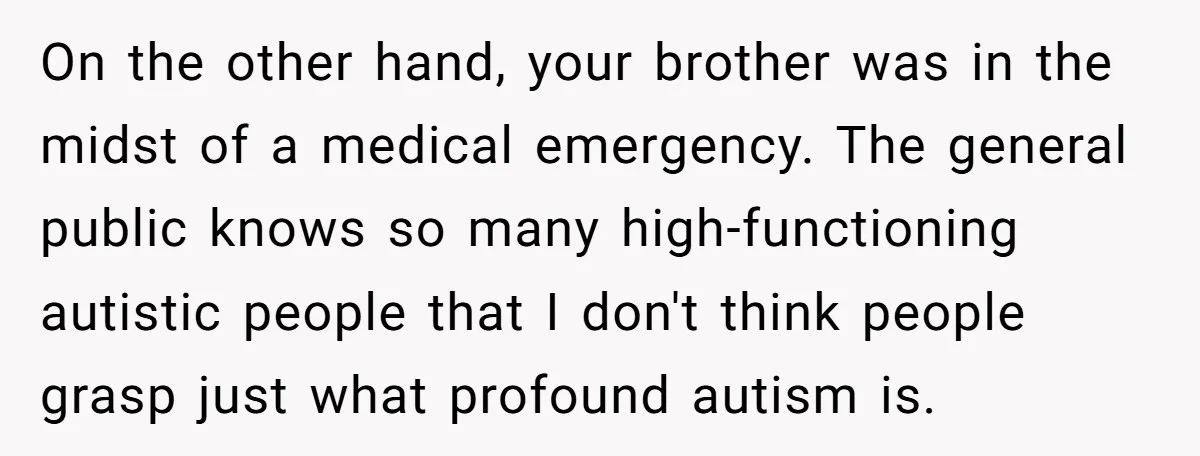 On the other hand, your brother was in the midst of a medical emergency. The general public knows so many high-functioning autistic people that I don't think people grasp just...