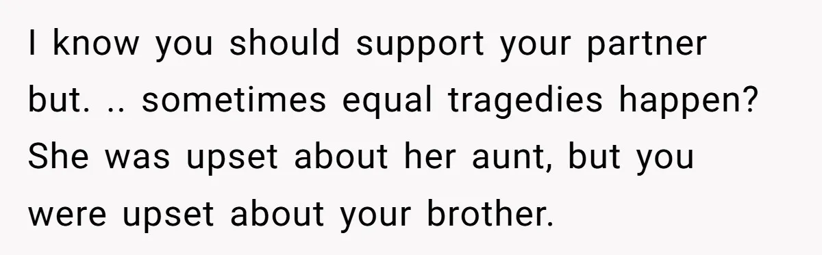 I know you should support your partner but. .. sometimes equal tragedies happen? She was upset about her aunt, but you were upset about your brother.