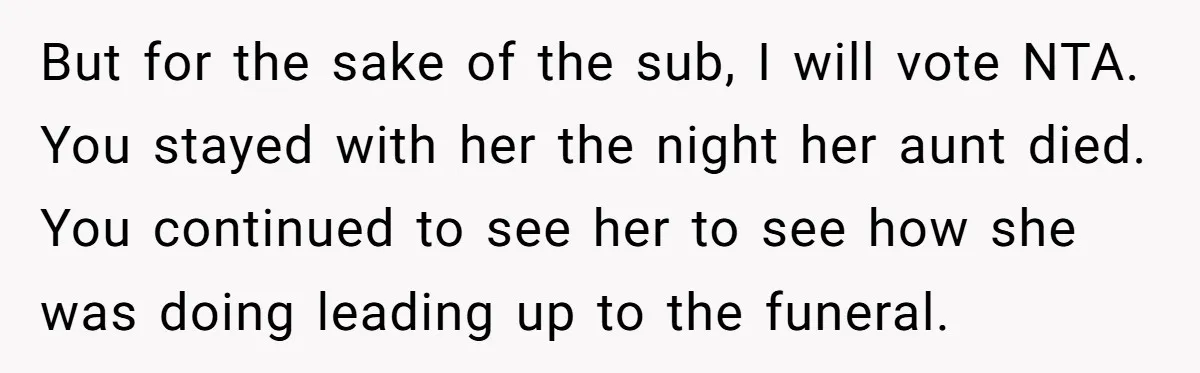 But for the sake of the sub, I will vote NTA. You stayed with her the night her aunt died. You continued to see her to see how she was...
