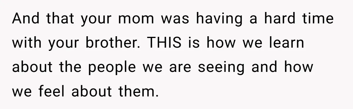 And that your mom was having a hard time with your brother. THIS is how we learn about the people we are seeing and how we feel about them.