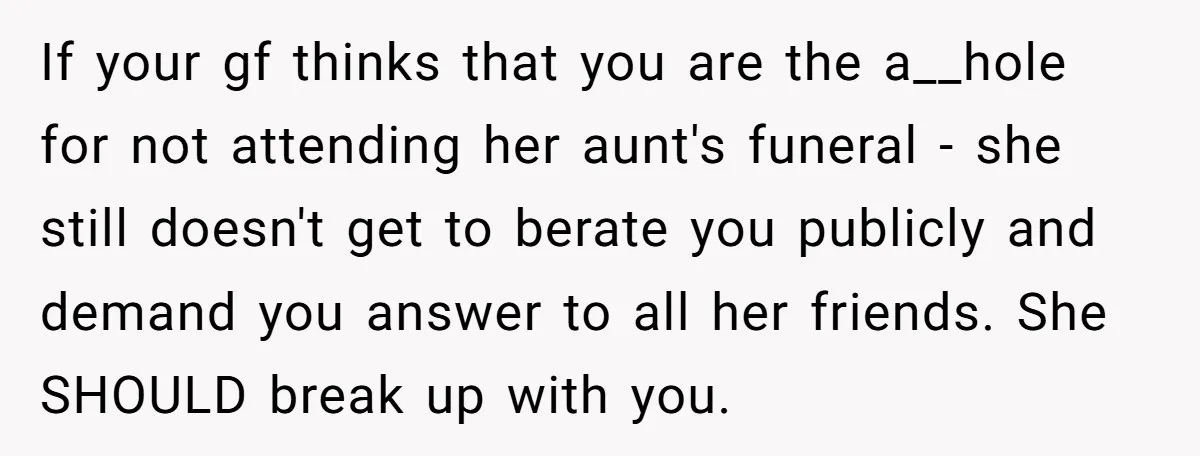 If your gf thinks that you are the a__hole for not attending her aunt's funeral - she still doesn't get to berate you publicly and demand you answer to all...