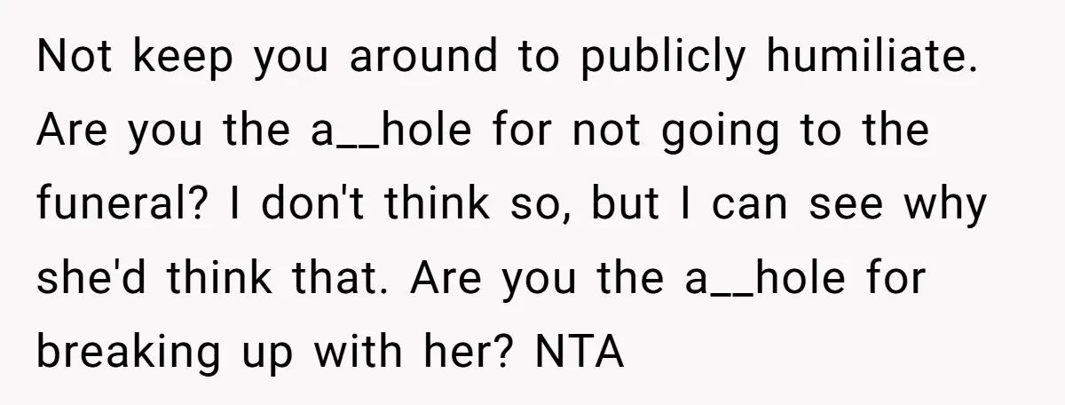 Not keep you around to publicly humiliate. Are you the a__hole for not going to the funeral? I don't think so, but I can see why she'd think that. Are...