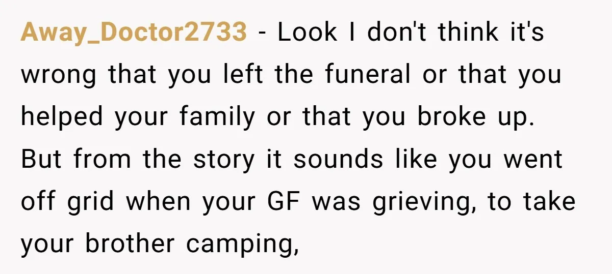 Away_Doctor2733 − Look I don't think it's wrong that you left the funeral or that you helped your family or that you broke up. But from the story it sounds...
