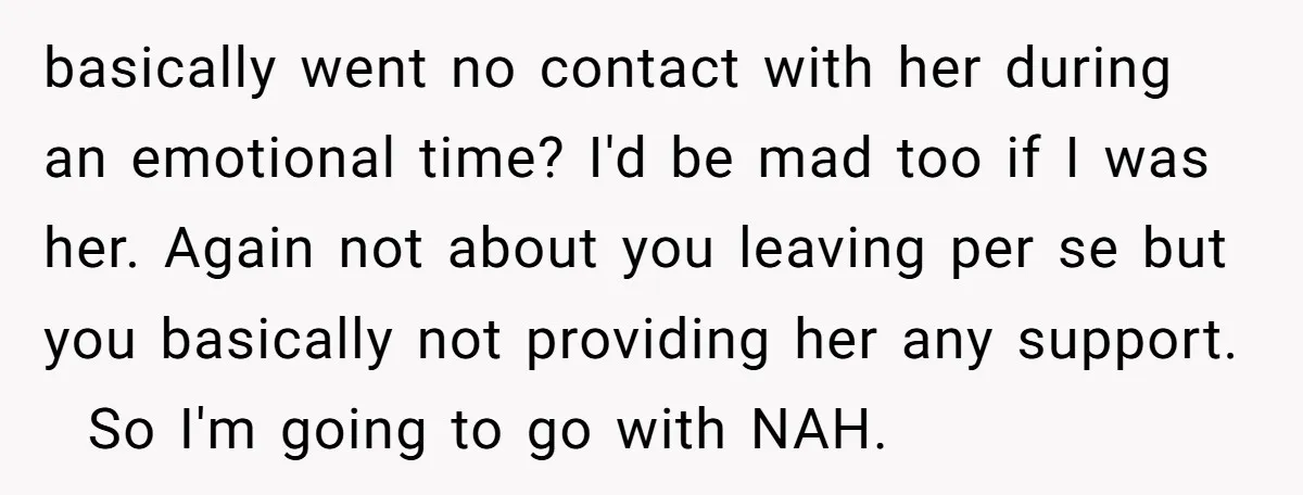 basically went no contact with her during an emotional time? I'd be mad too if I was her. Again not about you leaving per se but you basically not providing...