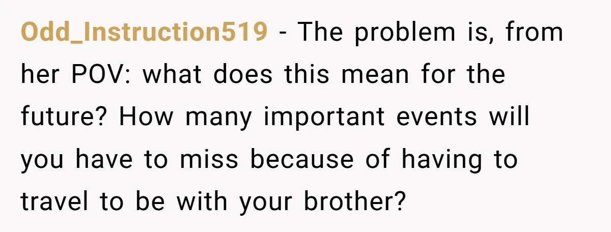Odd_Instruction519 − The problem is, from her POV: what does this mean for the future? How many important events will you have to miss because of having to travel to...