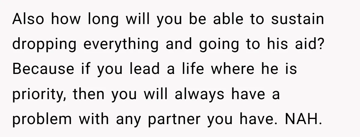 Also how long will you be able to sustain dropping everything and going to his aid? Because if you lead a life where he is priority, then you will always...