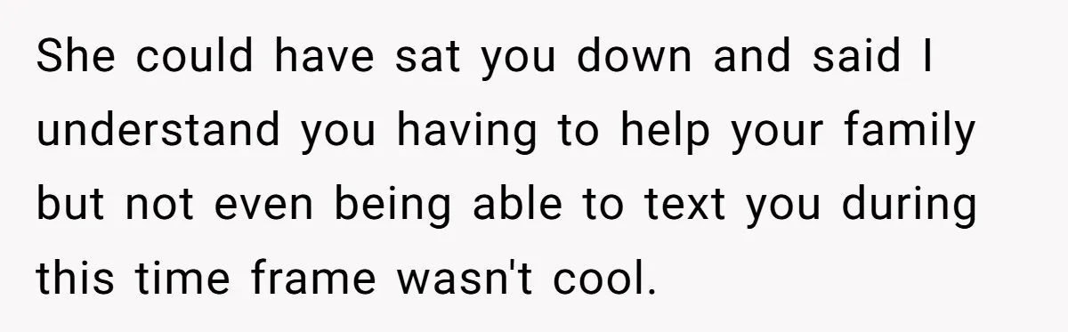She could have sat you down and said I understand you having to help your family but not even being able to text you during this time frame wasn't cool.