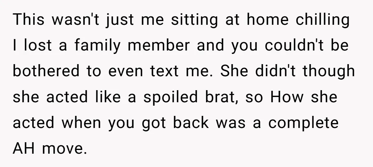 This wasn't just me sitting at home chilling I lost a family member and you couldn't be bothered to even text me. She didn't though she acted like a spoiled...