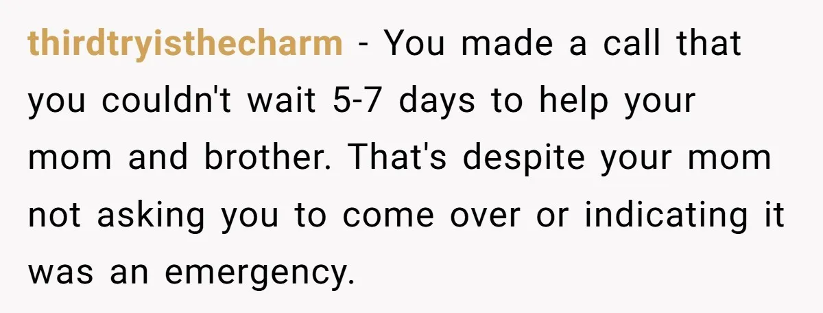 thirdtryisthecharm − You made a call that you couldn't wait 5-7 days to help your mom and brother. That's despite your mom not asking you to come over or indicating...