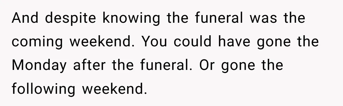 And despite knowing the funeral was the coming weekend. You could have gone the Monday after the funeral. Or gone the following weekend.