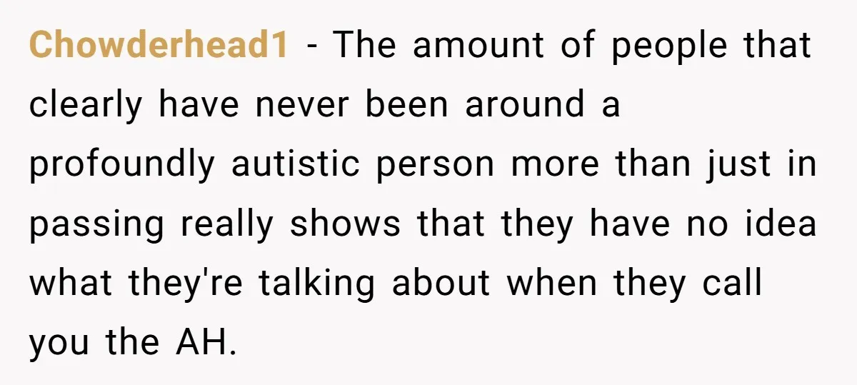 Chowderhead1 − The amount of people that clearly have never been around a profoundly autistic person more than just in passing really shows that they have no idea what they're...
