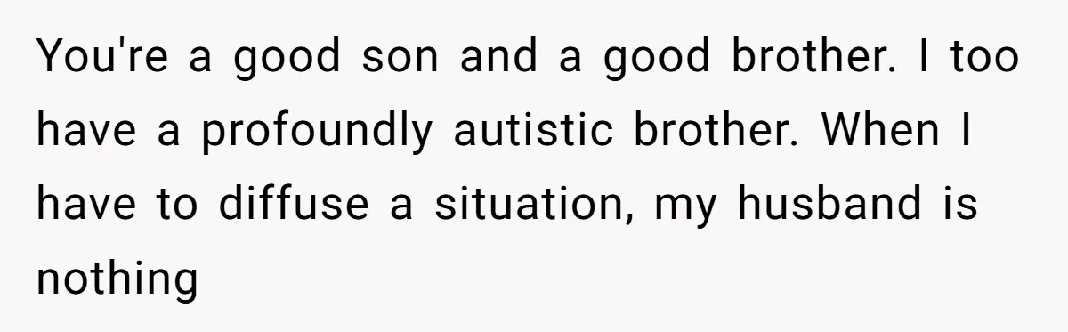 You're a good son and a good brother. I too have a profoundly autistic brother. When I have to diffuse a situation, my husband is nothing