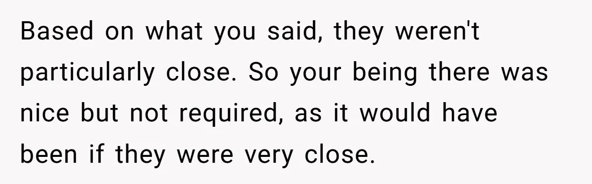 Based on what you said, they weren't particularly close. So your being there was nice but not required, as it would have been if they were very close.