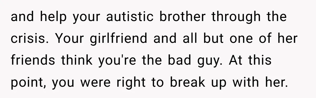 and help your autistic brother through the crisis. Your girlfriend and all but one of her friends think you're the bad guy. At this point, you were right to break...