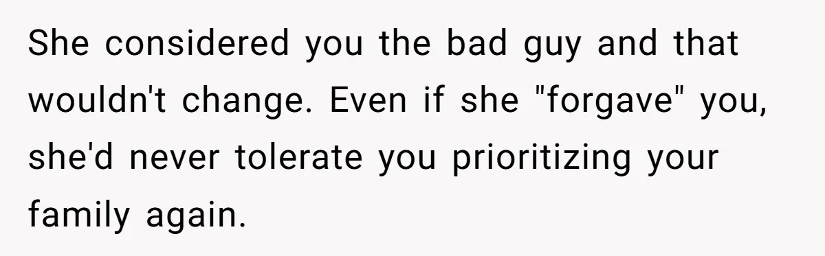 She considered you the bad guy and that wouldn't change. Even if she "forgave" you, she'd never tolerate you prioritizing your family again.