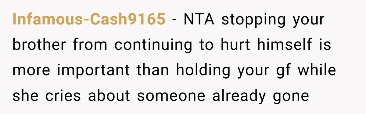 Infamous-Cash9165 − NTA stopping your brother from continuing to hurt himself is more important than holding your gf while she cries about someone already gone