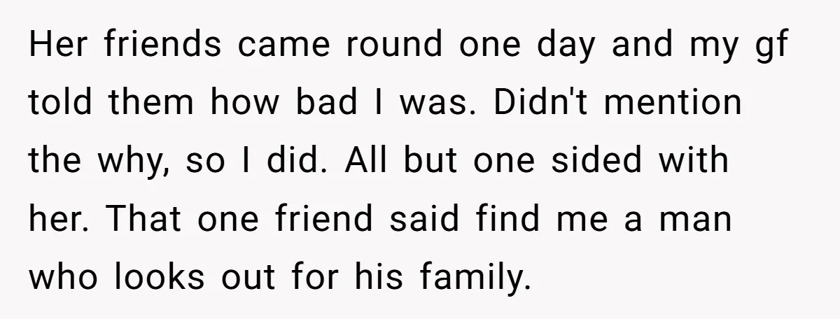 Her friends came round one day and my gf told them how bad I was. Didn't mention the why, so I did. All but one sided with her. That one...