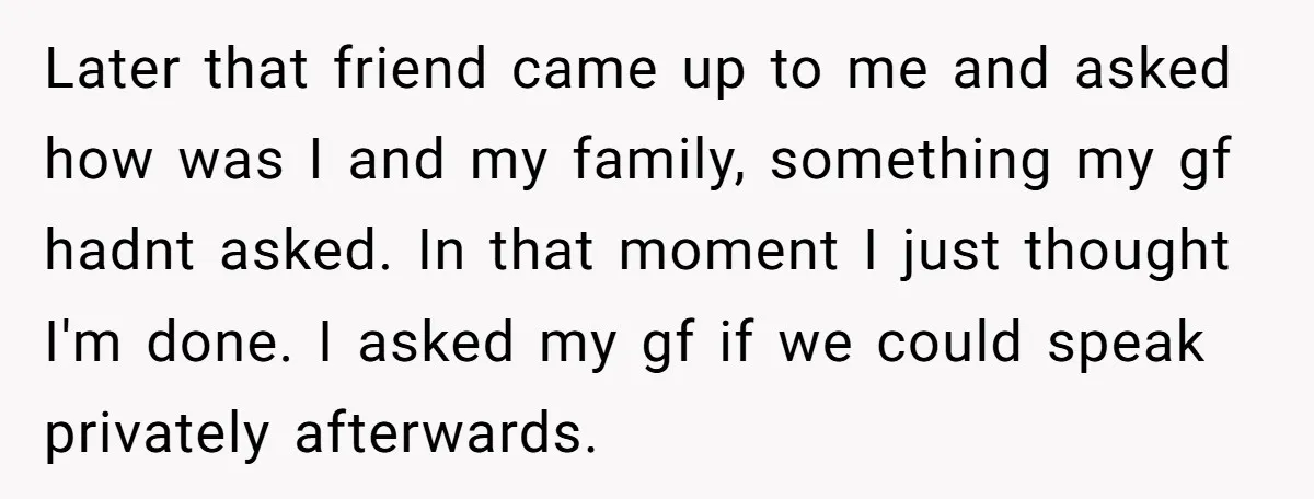 Later that friend came up to me and asked how was I and my family, something my gf hadnt asked. In that moment I just thought I'm done. I asked...