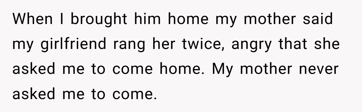 When I brought him home my mother said my girlfriend rang her twice, angry that she asked me to come home. My mother never asked me to come.