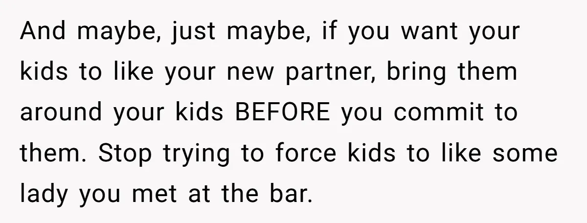 And maybe, just maybe, if you want your kids to like your new partner, bring them around your kids BEFORE you commit to them. Stop trying to force kids to...