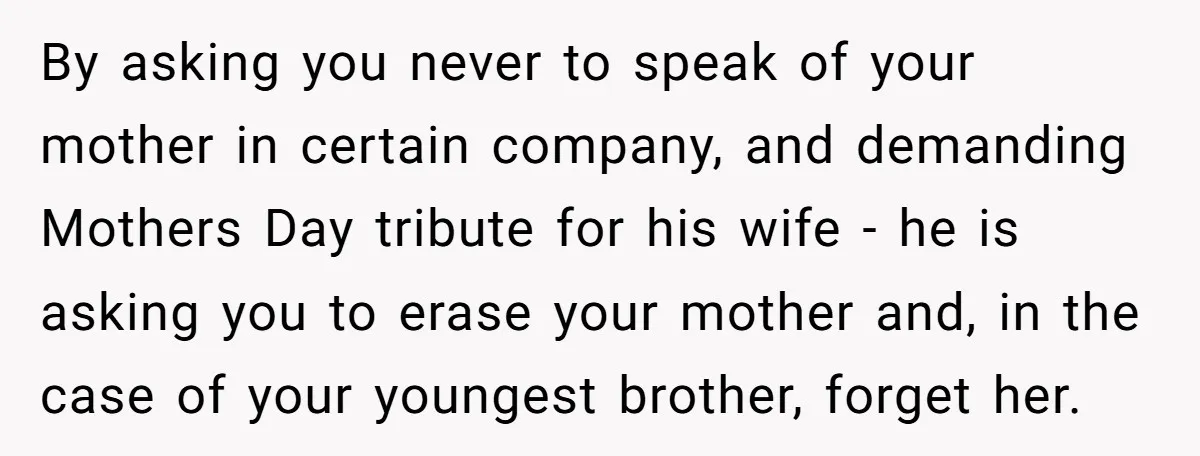 By asking you never to speak of your mother in certain company, and demanding Mothers Day tribute for his wife - he is asking you to erase your mother and,...