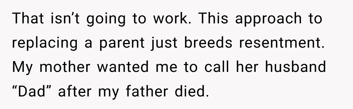 That isn’t going to work. This approach to replacing a parent just breeds resentment. My mother wanted me to call her husband “Dad” after my father died.