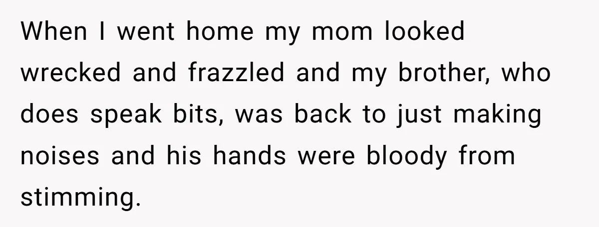 When I went home my mom looked wrecked and frazzled and my brother, who does speak bits, was back to just making noises and his hands were bloody from stimming.