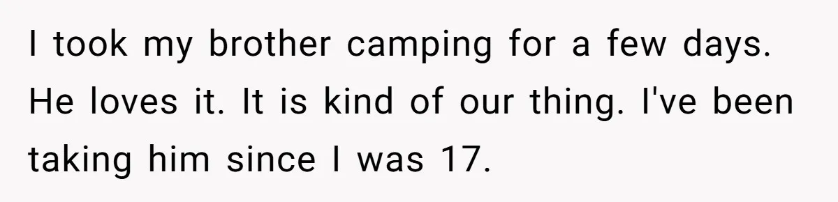 I took my brother camping for a few days. He loves it. It is kind of our thing. I've been taking him since I was 17.