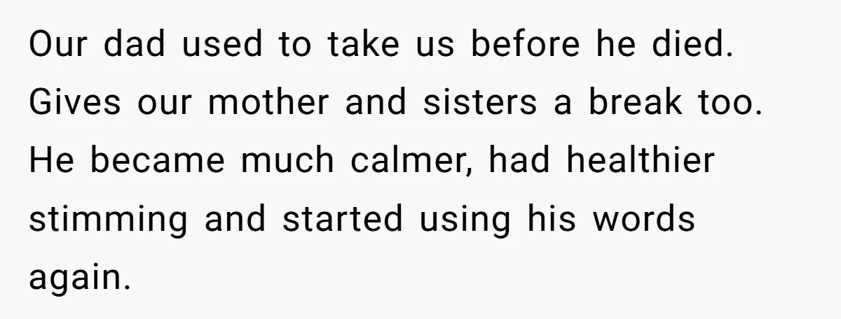 Our dad used to take us before he died. Gives our mother and sisters a break too. He became much calmer, had healthier stimming and started using his words again.