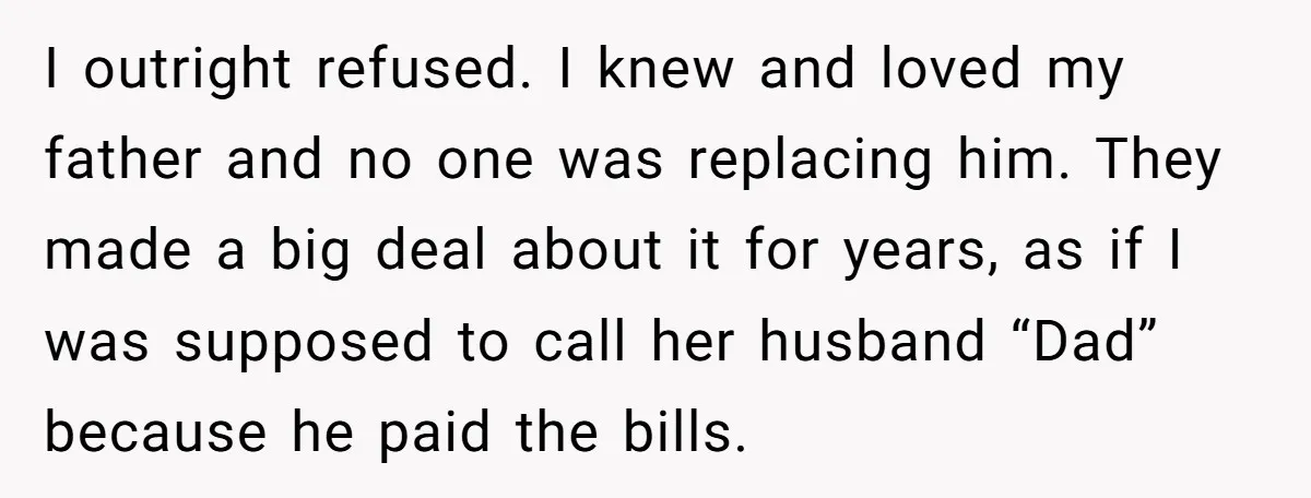 I outright refused. I knew and loved my father and no one was replacing him. They made a big deal about it for years, as if I was supposed to...