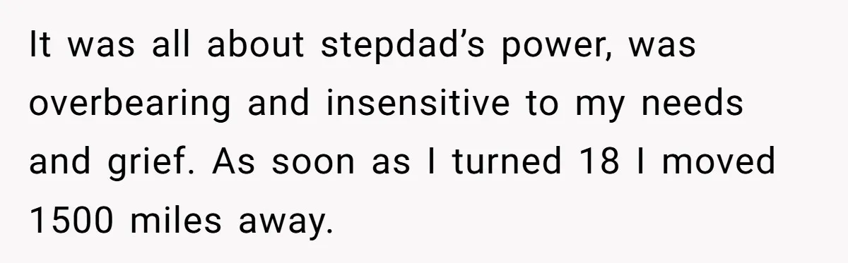 It was all about stepdad’s power, was overbearing and insensitive to my needs and grief. As soon as I turned 18 I moved 1500 miles away.