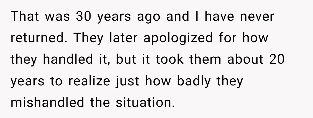That was 30 years ago and I have never returned. They later apologized for how they handled it, but it took them about 20 years to realize just how badly...