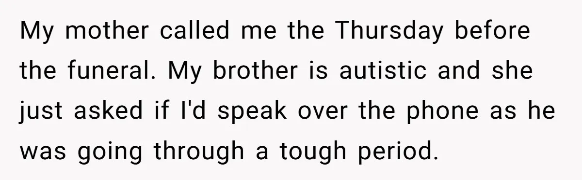 My mother called me the Thursday before the funeral. My brother is autistic and she just asked if I'd speak over the phone as he was going through a tough...